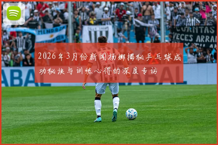 2026年3月份新闻杨娜揭秘乒乓球成功秘诀与训练心得的深度专访