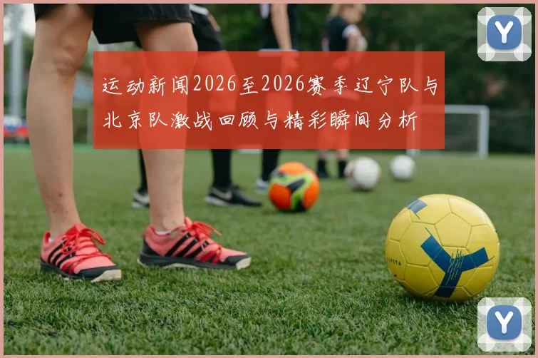 运动新闻2026至2026赛季辽宁队与北京队激战回顾与精彩瞬间分析
