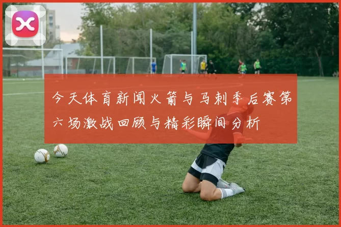 今天体育新闻火箭与马刺季后赛第六场激战回顾与精彩瞬间分析