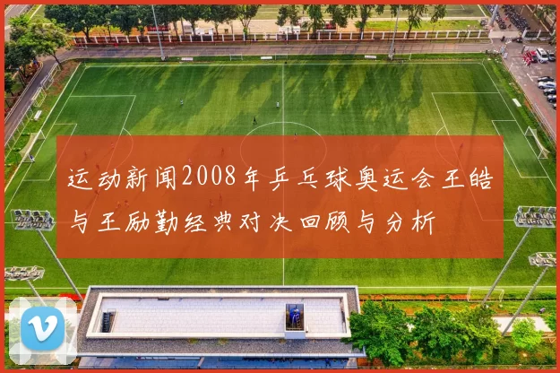 运动新闻2008年乒乓球奥运会王皓与王励勤经典对决回顾与分析