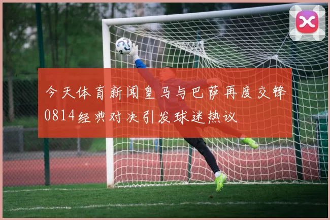 今天体育新闻皇马与巴萨再度交锋0814经典对决引发球迷热议