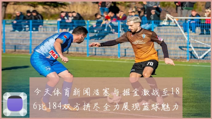 今天体育新闻活塞与掘金激战至186比184双方拼尽全力展现篮球魅力